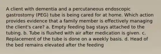 A client with dementia and a percutaneous endoscopic gastrostomy (PEG) tube is being cared for at home. Which action provides evidence that a family member is effectively managing the client's care? a. Empty feeding bag stays attached to the tubing. b. Tube is flushed with air after medication is given. c. Replacement of the tube is done on a weekly basis. d. Head of the bed remains elevated after the feeding