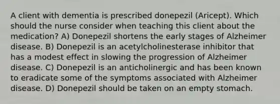 A client with dementia is prescribed donepezil (Aricept). Which should the nurse consider when teaching this client about the medication? A) Donepezil shortens the early stages of Alzheimer disease. B) Donepezil is an acetylcholinesterase inhibitor that has a modest effect in slowing the progression of Alzheimer disease. C) Donepezil is an anticholinergic and has been known to eradicate some of the symptoms associated with Alzheimer disease. D) Donepezil should be taken on an empty stomach.