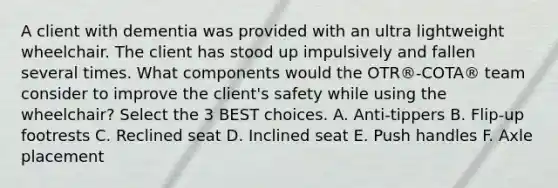 A client with dementia was provided with an ultra lightweight wheelchair. The client has stood up impulsively and fallen several times. What components would the OTR®-COTA® team consider to improve the client's safety while using the wheelchair? Select the 3 BEST choices. A. Anti-tippers B. Flip-up footrests C. Reclined seat D. Inclined seat E. Push handles F. Axle placement