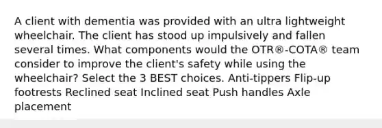 A client with dementia was provided with an ultra lightweight wheelchair. The client has stood up impulsively and fallen several times. What components would the OTR®-COTA® team consider to improve the client's safety while using the wheelchair? Select the 3 BEST choices. Anti-tippers Flip-up footrests Reclined seat Inclined seat Push handles Axle placement