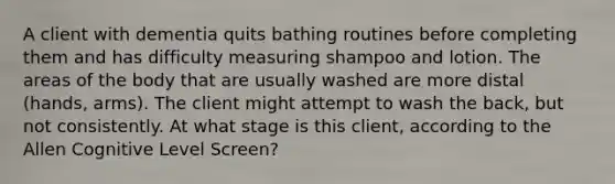 A client with dementia quits bathing routines before completing them and has difficulty measuring shampoo and lotion. The areas of the body that are usually washed are more distal (hands, arms). The client might attempt to wash the back, but not consistently. At what stage is this client, according to the Allen Cognitive Level Screen?