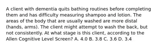 A client with dementia quits bathing routines before completing them and has difficulty measuring shampoo and lotion. The areas of the body that are usually washed are more distal (hands, arms). The client might attempt to wash the back, but not consistently. At what stage is this client, according to the Allen Cognitive Level Screen? A. 4.0 B. 3.8 C. 3.6 D. 3.4