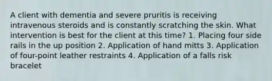 A client with dementia and severe pruritis is receiving intravenous steroids and is constantly scratching the skin. What intervention is best for the client at this time? 1. Placing four side rails in the up position 2. Application of hand mitts 3. Application of four-point leather restraints 4. Application of a falls risk bracelet