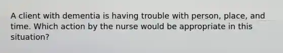 A client with dementia is having trouble with person, place, and time. Which action by the nurse would be appropriate in this situation?