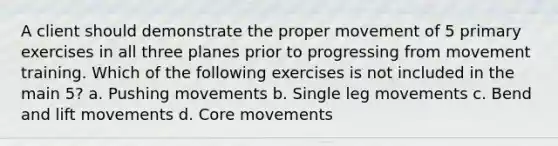 A client should demonstrate the proper movement of 5 primary exercises in all three planes prior to progressing from movement training. Which of the following exercises is not included in the main 5? a. Pushing movements b. Single leg movements c. Bend and lift movements d. Core movements