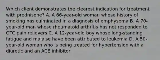 Which client demonstrates the clearest indication for treatment with prednisone? A. A 66-year-old woman whose history of smoking has culminated in a diagnosis of emphysema B. A 70-year-old man whose rheumatoid arthritis has not responded to OTC pain relievers C. A 12-year-old boy whose long-standing fatigue and malaise have been attributed to leukemia D. A 50-year-old woman who is being treated for hypertension with a diuretic and an ACE inhibitor