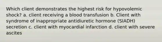 Which client demonstrates the highest risk for hypovolemic shock? a. client receiving a blood transfusion b. Client with syndrome of inappropriate antidiuretic hormone (SIADH) secretion c. client with myocardial infarction d. client with severe ascites