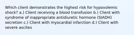 Which client demonstrates the highest risk for hypovolemic shock? a.) Client receiving a blood transfusion b.) Client with syndrome of inappropriate antidiuretic hormone (SIADH) secretion c.) Client with myocardial infarction d.) Client with severe ascites