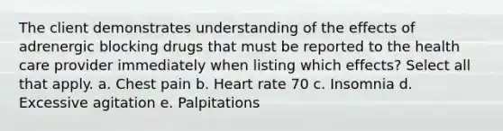 The client demonstrates understanding of the effects of adrenergic blocking drugs that must be reported to the health care provider immediately when listing which effects? Select all that apply. a. Chest pain b. Heart rate 70 c. Insomnia d. Excessive agitation e. Palpitations