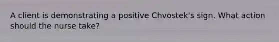 A client is demonstrating a positive Chvostek's sign. What action should the nurse take?