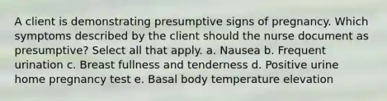 A client is demonstrating presumptive signs of pregnancy. Which symptoms described by the client should the nurse document as presumptive? Select all that apply. a. Nausea b. Frequent urination c. Breast fullness and tenderness d. Positive urine home pregnancy test e. Basal body temperature elevation