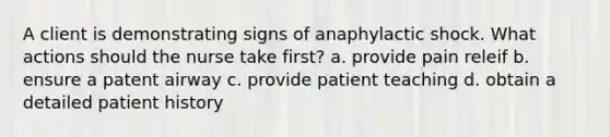 A client is demonstrating signs of anaphylactic shock. What actions should the nurse take first? a. provide pain releif b. ensure a patent airway c. provide patient teaching d. obtain a detailed patient history