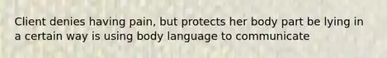 Client denies having pain, but protects her body part be lying in a certain way is using body language to communicate