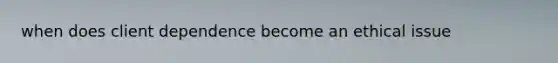 when does client dependence become an ethical issue