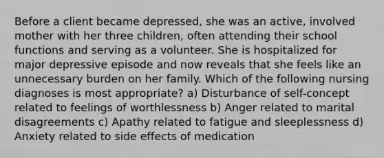 Before a client became depressed, she was an active, involved mother with her three children, often attending their school functions and serving as a volunteer. She is hospitalized for major depressive episode and now reveals that she feels like an unnecessary burden on her family. Which of the following nursing diagnoses is most appropriate? a) Disturbance of self-concept related to feelings of worthlessness b) Anger related to marital disagreements c) Apathy related to fatigue and sleeplessness d) Anxiety related to side effects of medication