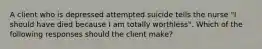 A client who is depressed attempted suicide tells the nurse "I should have died because I am totally worthless". Which of the following responses should the client make?