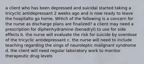 a client who has been depressed and suicidal started taking a tricyclic antidepressant 2 weeks ago and is now ready to leave the hospitalto go home. WHich of the following is a concern for the nurse as discharge plans are finalized? a client may need a prescription for diphenhydramine (benadryl) to use for side effects b. the nurse will evaluate the risk for suicide by overdose of the tricyclic antidepressant c. the nurse will need to include teaching regarding the sings of neuroleptic malignant syndrome d. the client will need regular laboratory work to monitor therapeutic drug levels