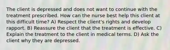 The client is depressed and does not want to continue with the treatment prescribed. How can the nurse best help this client at this difficult time? A) Respect the client's rights and develop rapport. B) Reassure the client that the treatment is effective. C) Explain the treatment to the client in medical terms. D) Ask the client why they are depressed.