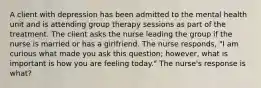 A client with depression has been admitted to the mental health unit and is attending group therapy sessions as part of the treatment. The client asks the nurse leading the group if the nurse is married or has a girlfriend. The nurse responds, "I am curious what made you ask this question; however, what is important is how you are feeling today." The nurse's response is what?