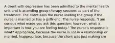 A client with depression has been admitted to the mental health unit and is attending group therapy sessions as part of the treatment. The client asks the nurse leading the group if the nurse is married or has a girlfriend. The nurse responds, "I am curious what made you ask this question; however, what is important is how you are feeling today." The nurse's response is what? Appropriate, because the nurse is not in a relationship or married. Inappropriate, because the client was just making sm