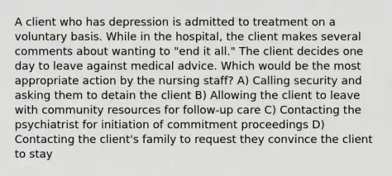 A client who has depression is admitted to treatment on a voluntary basis. While in the hospital, the client makes several comments about wanting to "end it all." The client decides one day to leave against medical advice. Which would be the most appropriate action by the nursing staff? A) Calling security and asking them to detain the client B) Allowing the client to leave with community resources for follow-up care C) Contacting the psychiatrist for initiation of commitment proceedings D) Contacting the client's family to request they convince the client to stay