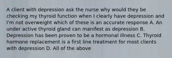 A client with depression ask the nurse why would they be checking my thyroid function when I clearly have depression and I'm not overweight which of these is an accurate response A. An under active thyroid gland can manifest as depression B. Depression has been proven to be a hormonal illness C. Thyroid hormone replacement is a first line treatment for most clients with depression D. All of the above