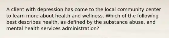 A client with depression has come to the local community center to learn more about health and wellness. Which of the following best describes health, as defined by the substance abuse, and mental health services administration?