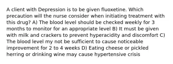 A client with Depression is to be given fluoxetine. Which precaution will the nurse consider when initiating treatment with this drug? A) The blood level should be checked weekly for 3 months to monitor for an appropriate level B) It must be given with milk and crackers to prevent hyperacidity and discomfort C) The blood level my not be sufficient to cause noticeable improvement for 2 to 4 weeks D) Eating cheese or pickled herring or drinking wine may cause hypertensive crisis