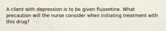 A client with depression is to be given fluoxetine. What precaution will the nurse consider when initiating treatment with this drug?