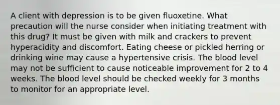 A client with depression is to be given fluoxetine. What precaution will the nurse consider when initiating treatment with this drug? It must be given with milk and crackers to prevent hyperacidity and discomfort. Eating cheese or pickled herring or drinking wine may cause a hypertensive crisis. <a href='https://www.questionai.com/knowledge/k7oXMfj7lk-the-blood' class='anchor-knowledge'>the blood</a> level may not be sufficient to cause noticeable improvement for 2 to 4 weeks. The blood level should be checked weekly for 3 months to monitor for an appropriate level.