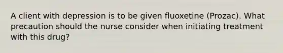 A client with depression is to be given fluoxetine (Prozac). What precaution should the nurse consider when initiating treatment with this drug?