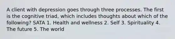 A client with depression goes through three processes. The first is the cognitive triad, which includes thoughts about which of the following? SATA 1. Health and wellness 2. Self 3. Spirituality 4. The future 5. The world