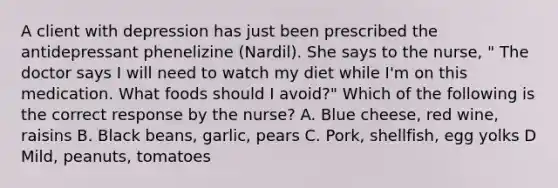 A client with depression has just been prescribed the antidepressant phenelizine (Nardil). She says to the nurse, " The doctor says I will need to watch my diet while I'm on this medication. What foods should I avoid?" Which of the following is the correct response by the nurse? A. Blue cheese, red wine, raisins B. Black beans, garlic, pears C. Pork, shellfish, egg yolks D Mild, peanuts, tomatoes