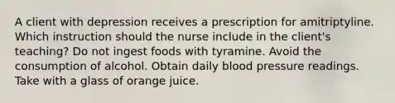 A client with depression receives a prescription for amitriptyline. Which instruction should the nurse include in the client's teaching? Do not ingest foods with tyramine. Avoid the consumption of alcohol. Obtain daily blood pressure readings. Take with a glass of orange juice.