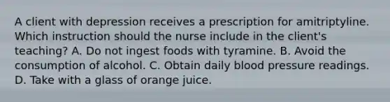 A client with depression receives a prescription for amitriptyline. Which instruction should the nurse include in the client's teaching? A. Do not ingest foods with tyramine. B. Avoid the consumption of alcohol. C. Obtain daily blood pressure readings. D. Take with a glass of orange juice.