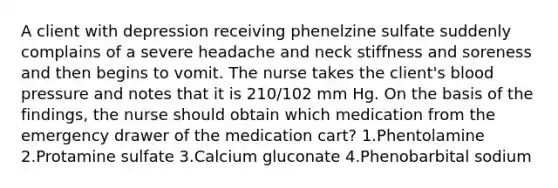 A client with depression receiving phenelzine sulfate suddenly complains of a severe headache and neck stiffness and soreness and then begins to vomit. The nurse takes the client's blood pressure and notes that it is 210/102 mm Hg. On the basis of the findings, the nurse should obtain which medication from the emergency drawer of the medication cart? 1.Phentolamine 2.Protamine sulfate 3.Calcium gluconate 4.Phenobarbital sodium