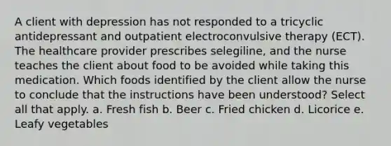 A client with depression has not responded to a tricyclic antidepressant and outpatient electroconvulsive therapy (ECT). The healthcare provider prescribes selegiline, and the nurse teaches the client about food to be avoided while taking this medication. Which foods identified by the client allow the nurse to conclude that the instructions have been understood? Select all that apply. a. Fresh fish b. Beer c. Fried chicken d. Licorice e. Leafy vegetables