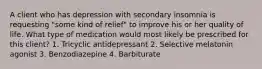 A client who has depression with secondary insomnia is requesting "some kind of relief" to improve his or her quality of life. What type of medication would most likely be prescribed for this client? 1. Tricyclic antidepressant 2. Selective melatonin agonist 3. Benzodiazepine 4. Barbiturate