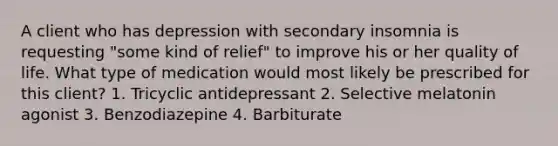 A client who has depression with secondary insomnia is requesting "some kind of relief" to improve his or her quality of life. What type of medication would most likely be prescribed for this client? 1. Tricyclic antidepressant 2. Selective melatonin agonist 3. Benzodiazepine 4. Barbiturate