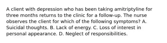 A client with depression who has been taking amitriptyline for three months returns to the clinic for a follow-up. The nurse observes the client for which of the following symptoms? A. Suicidal thoughts. B. Lack of energy. C. Loss of interest in personal appearance. D. Neglect of responsibilities.