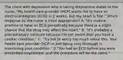 The client with depression who is taking imipramine states to the nurse, "My health care provider (HCP) wants me to have an electrocardiogram (ECG) in 2 weeks, but my heart is fine." Which response by the nurse is most appropriate? A. "It's routine practice to have an ECG periodically because there is a slight chance that the drug may affect the heart." B. "It's probably a precautionary measure because I'm not aware that you have a cardiac condition." C. "Try not to worry too much about this. Your health care provider (HCP) is just being very thorough in monitoring your condition." D."You had an ECG before you were prescribed imipramine, and the procedure will be the same."