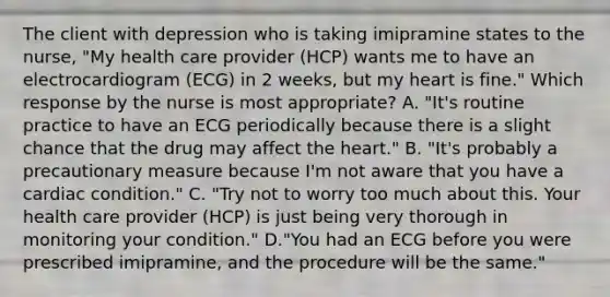 The client with depression who is taking imipramine states to the nurse, "My health care provider (HCP) wants me to have an electrocardiogram (ECG) in 2 weeks, but my heart is fine." Which response by the nurse is most appropriate? A. "It's routine practice to have an ECG periodically because there is a slight chance that the drug may affect the heart." B. "It's probably a precautionary measure because I'm not aware that you have a cardiac condition." C. "Try not to worry too much about this. Your health care provider (HCP) is just being very thorough in monitoring your condition." D."You had an ECG before you were prescribed imipramine, and the procedure will be the same."