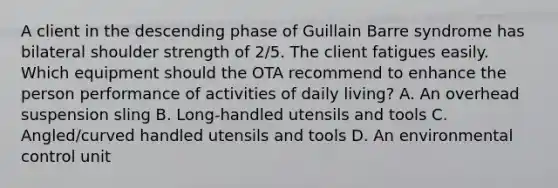 A client in the descending phase of Guillain Barre syndrome has bilateral shoulder strength of 2/5. The client fatigues easily. Which equipment should the OTA recommend to enhance the person performance of activities of daily living? A. An overhead suspension sling B. Long-handled utensils and tools C. Angled/curved handled utensils and tools D. An environmental control unit