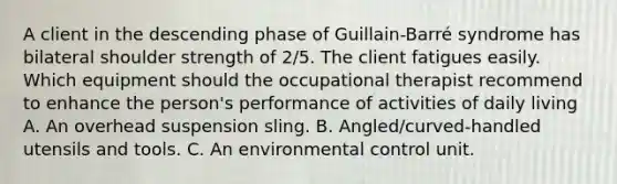 A client in the descending phase of Guillain-Barré syndrome has bilateral shoulder strength of 2/5. The client fatigues easily. Which equipment should the occupational therapist recommend to enhance the person's performance of activities of daily living A. An overhead suspension sling. B. Angled/curved-handled utensils and tools. C. An environmental control unit.