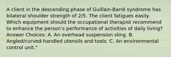 A client in the descending phase of Guillain-Barré syndrome has bilateral shoulder strength of 2/5. The client fatigues easily. Which equipment should the occupational therapist recommend to enhance the person's performance of activities of daily living? Answer Choices: A. An overhead suspension sling. B. Angled/curved-handled utensils and tools. C. An environmental control unit."