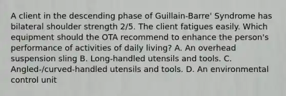 A client in the descending phase of Guillain-Barre' Syndrome has bilateral shoulder strength 2/5. The client fatigues easily. Which equipment should the OTA recommend to enhance the person's performance of activities of daily living? A. An overhead suspension sling B. Long-handled utensils and tools. C. Angled-/curved-handled utensils and tools. D. An environmental control unit