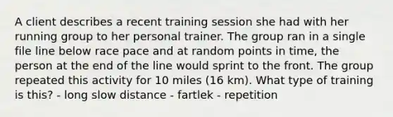 A client describes a recent training session she had with her running group to her personal trainer. The group ran in a single file line below race pace and at random points in time, the person at the end of the line would sprint to the front. The group repeated this activity for 10 miles (16 km). What type of training is this? - long slow distance - fartlek - repetition