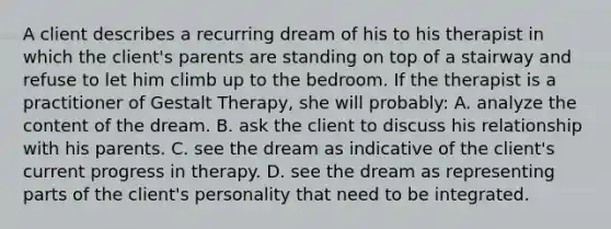 A client describes a recurring dream of his to his therapist in which the client's parents are standing on top of a stairway and refuse to let him climb up to the bedroom. If the therapist is a practitioner of Gestalt Therapy, she will probably: A. analyze the content of the dream. B. ask the client to discuss his relationship with his parents. C. see the dream as indicative of the client's current progress in therapy. D. see the dream as representing parts of the client's personality that need to be integrated.