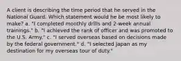 A client is describing the time period that he served in the National Guard. Which statement would he be most likely to make? a. "I completed monthly drills and 2-week annual trainings." b. "I achieved the rank of officer and was promoted to the U.S. Army." c. "I served overseas based on decisions made by the federal government." d. "I selected Japan as my destination for my overseas tour of duty."