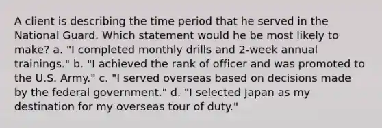 A client is describing the time period that he served in the National Guard. Which statement would he be most likely to make? a. "I completed monthly drills and 2-week annual trainings." b. "I achieved the rank of officer and was promoted to the U.S. Army." c. "I served overseas based on decisions made by the federal government." d. "I selected Japan as my destination for my overseas tour of duty."